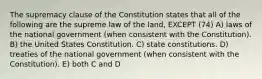 The supremacy clause of the Constitution states that all of the following are the supreme law of the land, EXCEPT (74) A) laws of the national government (when consistent with the Constitution). B) the United States Constitution. C) state constitutions. D) treaties of the national government (when consistent with the Constitution). E) both C and D