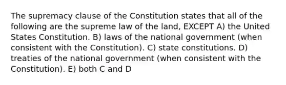 The supremacy clause of the Constitution states that all of the following are the supreme law of the land, EXCEPT A) the United States Constitution. B) laws of the national government (when consistent with the Constitution). C) state constitutions. D) treaties of the national government (when consistent with the Constitution). E) both C and D