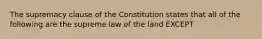 The supremacy clause of the Constitution states that all of the following are the supreme law of the land EXCEPT