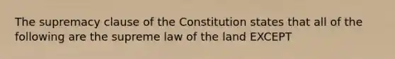 The supremacy clause of the Constitution states that all of the following are the supreme law of the land EXCEPT