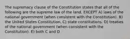 The supremacy clause of the Constitution states that all of the following are the supreme law of the land, EXCEPT A) laws of the national government (when consistent with the Constitution). B) the United States Constitution. C) state constitutions. D) treaties of the national government (when consistent with the Constitution). E) both C and D