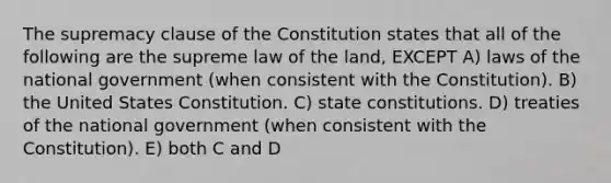 The supremacy clause of the Constitution states that all of the following are the supreme law of the land, EXCEPT A) laws of the national government (when consistent with the Constitution). B) the United States Constitution. C) <a href='https://www.questionai.com/knowledge/kfPBWimMk9-state-constitutions' class='anchor-knowledge'>state constitutions</a>. D) treaties of the national government (when consistent with the Constitution). E) both C and D