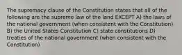 The supremacy clause of the Constitution states that all of the following are the supreme law of the land EXCEPT A) the laws of the national government (when consistent with the Constitution) B) the United States Constitution C) state constitutions D) treaties of the national government (when consistent with the Constitution)