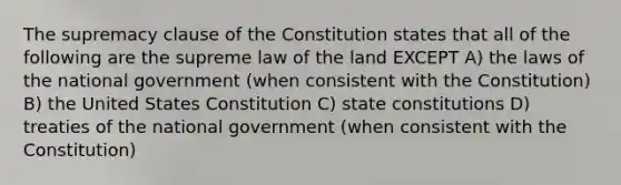 The supremacy clause of the Constitution states that all of the following are the supreme law of the land EXCEPT A) the laws of the national government (when consistent with the Constitution) B) the United States Constitution C) <a href='https://www.questionai.com/knowledge/kfPBWimMk9-state-constitutions' class='anchor-knowledge'>state constitutions</a> D) treaties of the national government (when consistent with the Constitution)