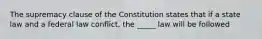 The supremacy clause of the Constitution states that if a state law and a federal law conflict, the _____ law will be followed