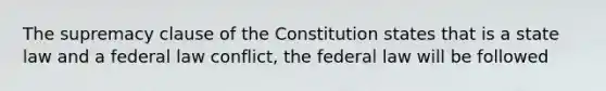 The supremacy clause of the Constitution states that is a state law and a federal law conflict, the federal law will be followed