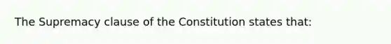 The Supremacy clause of the Constitution states that: