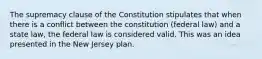 The supremacy clause of the Constitution stipulates that when there is a conflict between the constitution (federal law) and a state law, the federal law is considered valid. This was an idea presented in the New Jersey plan.