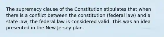 The supremacy clause of the Constitution stipulates that when there is a conflict between the constitution (federal law) and a state law, the federal law is considered valid. This was an idea presented in the New Jersey plan.