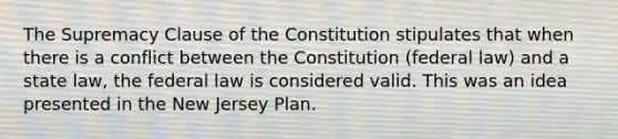 The Supremacy Clause of the Constitution stipulates that when there is a conflict between the Constitution (federal law) and a state law, the federal law is considered valid. This was an idea presented in the New Jersey Plan.