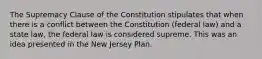 The Supremacy Clause of the Constitution stipulates that when there is a conflict between the Constitution (federal law) and a state law, the federal law is considered supreme. This was an idea presented in the New Jersey Plan.