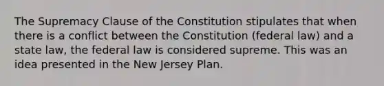 The Supremacy Clause of the Constitution stipulates that when there is a conflict between the Constitution (federal law) and a state law, the federal law is considered supreme. This was an idea presented in the New Jersey Plan.