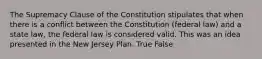 The Supremacy Clause of the Constitution stipulates that when there is a conflict between the Constitution (federal law) and a state law, the federal law is considered valid. This was an idea presented in the New Jersey Plan. True False