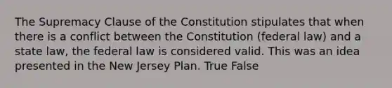 The Supremacy Clause of the Constitution stipulates that when there is a conflict between the Constitution (federal law) and a state law, the federal law is considered valid. This was an idea presented in the New Jersey Plan. True False