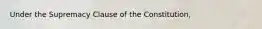 Under the Supremacy Clause of the Constitution,