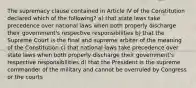 The supremacy clause contained in Article IV of the Constitution declared which of the following? a) that state laws take precedence over national laws when both properly discharge their government's respective responsibilities b) that the Supreme Court is the final and supreme arbiter of the meaning of the Constitution c) that national laws take precedence over state laws when both properly discharge their government's respective responsibilities d) that the President is the supreme commander of the military and cannot be overruled by Congress or the courts