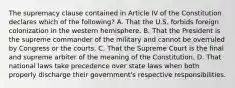 The supremacy clause contained in Article IV of the Constitution declares which of the following? A. That the U.S. forbids foreign colonization in the western hemisphere. B. That the President is the supreme commander of the military and cannot be overruled by Congress or the courts. C. That the Supreme Court is the final and supreme arbiter of the meaning of the Constitution. D. That national laws take precedence over state laws when both properly discharge their government's respective responsibilities.