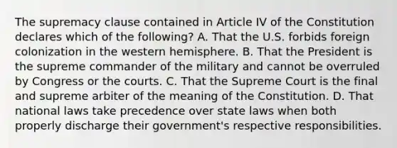 The supremacy clause contained in Article IV of the Constitution declares which of the following? A. That the U.S. forbids foreign colonization in the western hemisphere. B. That the President is the supreme commander of the military and cannot be overruled by Congress or the courts. C. That the Supreme Court is the final and supreme arbiter of the meaning of the Constitution. D. That national laws take precedence over state laws when both properly discharge their government's respective responsibilities.