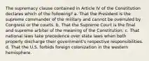 The supremacy clause contained in Article IV of the Constitution declares which of the following? a. That the President is the supreme commander of the military and cannot be overruled by Congress or the courts. b. That the Supreme Court is the final and supreme arbiter of the meaning of the Constitution. c. That national laws take precedence over state laws when both properly discharge their government's respective responsibilities. d. That the U.S. forbids foreign colonization in the western hemisphere.