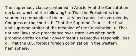 The supremacy clause contained in Article IV of the Constitution declares which of the following? a. That the President is the supreme commander of the military and cannot be overruled by Congress or the courts. b. That the Supreme Court is the final and supreme arbiter of the meaning of the Constitution. c. That national laws take precedence over state laws when both properly discharge their government's respective responsibilities. d. That the U.S. forbids foreign colonization in the western hemisphere.