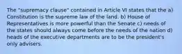 The "supremacy clause" contained in Article VI states that the a) Constitution is the supreme law of the land. b) House of Representatives is more powerful than the Senate c) needs of the states should always come before the needs of the nation d) heads of the executive departments are to be the president's only advisers.