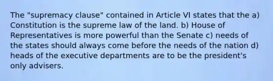 The "supremacy clause" contained in Article VI states that the a) Constitution is the supreme law of the land. b) House of Representatives is more powerful than the Senate c) needs of the states should always come before the needs of the nation d) heads of the executive departments are to be the president's only advisers.