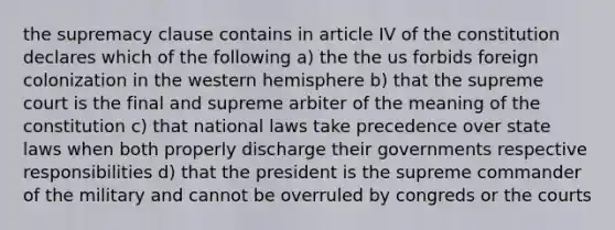 the supremacy clause contains in article IV of the constitution declares which of the following a) the the us forbids foreign colonization in the western hemisphere b) that the supreme court is the final and supreme arbiter of the meaning of the constitution c) that national laws take precedence over state laws when both properly discharge their governments respective responsibilities d) that the president is the supreme commander of the military and cannot be overruled by congreds or the courts