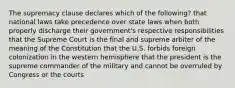 The supremacy clause declares which of the following? that national laws take precedence over state laws when both properly discharge their government's respective responsibilities that the Supreme Court is the final and supreme arbiter of the meaning of the Constitution that the U.S. forbids foreign colonization in the western hemisphere that the president is the supreme commander of the military and cannot be overruled by Congress or the courts