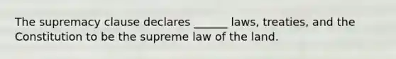 The supremacy clause declares ______ laws, treaties, and the Constitution to be the supreme law of the land.