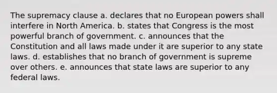 The supremacy clause a. declares that no European powers shall interfere in North America. b. states that Congress is the most powerful branch of government. c. announces that the Constitution and all laws made under it are superior to any state laws. d. establishes that no branch of government is supreme over others. e. announces that state laws are superior to any federal laws.