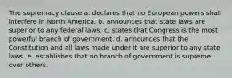 The supremacy clause a. declares that no European powers shall interfere in North America. b. announces that state laws are superior to any federal laws. c. states that Congress is the most powerful branch of government. d. announces that the Constitution and all laws made under it are superior to any state laws. e. establishes that no branch of government is supreme over others.