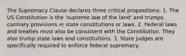 The Supremacy Clause declares three critical propositions: 1. The US Constitution is the 'supreme law of the land' and trumps contrary provisions in state constitutions or laws. 2. Federal laws and treaties must also be consistent with the Constitution. They also trump state laws and constitutions. 3. State judges are specifically required to enforce federal supremacy.