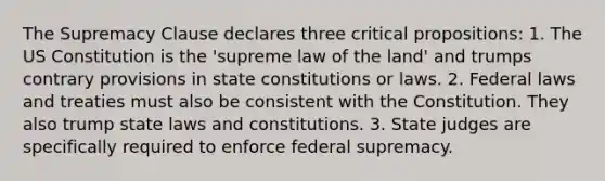 The Supremacy Clause declares three critical propositions: 1. The US Constitution is the 'supreme law of the land' and trumps contrary provisions in state constitutions or laws. 2. Federal laws and treaties must also be consistent with the Constitution. They also trump state laws and constitutions. 3. State judges are specifically required to enforce federal supremacy.