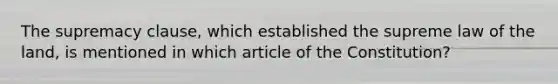 The supremacy clause, which established the supreme law of the land, is mentioned in which article of the Constitution?