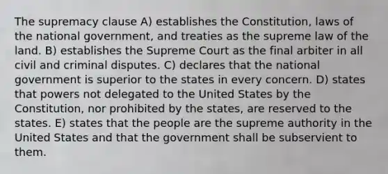 The supremacy clause A) establishes the Constitution, laws of the national government, and treaties as the supreme law of the land. B) establishes the Supreme Court as the final arbiter in all civil and criminal disputes. C) declares that the national government is superior to the states in every concern. D) states that powers not delegated to the United States by the Constitution, nor prohibited by the states, are reserved to the states. E) states that the people are the supreme authority in the United States and that the government shall be subservient to them.