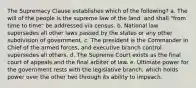 The Supremacy Clause establishes which of the following? a. The will of the people is the supreme law of the land, and shall "from time to time" be addressed via census. b. National law supersedes all other laws passed by the states or any other subdivision of government. c. The president is the Commander in Chief of the armed forces, and executive branch control supersedes all others. d. The Supreme Court exists as the final court of appeals and the final arbiter of law. e. Ultimate power for the government rests with the legislative branch, which holds power over the other two through its ability to impeach.