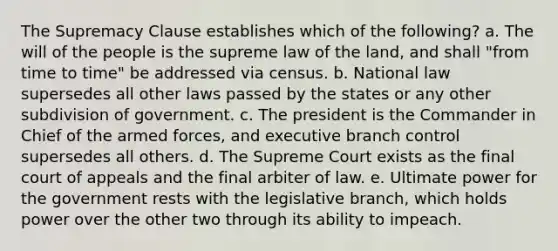 The Supremacy Clause establishes which of the following? a. The will of the people is the supreme law of the land, and shall "from time to time" be addressed via census. b. National law supersedes all other laws passed by the states or any other subdivision of government. c. The president is the Commander in Chief of the armed forces, and executive branch control supersedes all others. d. The Supreme Court exists as the final court of appeals and the final arbiter of law. e. Ultimate power for the government rests with the legislative branch, which holds power over the other two through its ability to impeach.