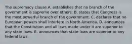 The supremacy clause A. establishes that no branch of the government is supreme over others. B. states that Congress is the most powerful branch of the government. C. declares that no European powers shall interfere in North America. D. announces that the Constitution and all laws made under it are superior to any state laws. E. announces that state laws are superior to any federal laws.