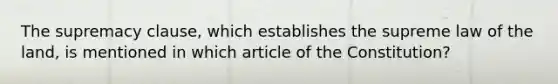 The supremacy clause, which establishes the supreme law of the land, is mentioned in which article of the Constitution?