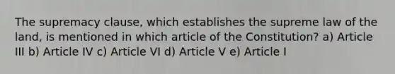 The supremacy clause, which establishes the supreme law of the land, is mentioned in which article of the Constitution? a) Article III b) Article IV c) Article VI d) Article V e) Article I