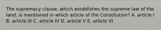 The supremacy clause, which establishes the supreme law of the land, is mentioned in which article of the Constitution? A. article I B. article III C. article IV D. article V E. article VI