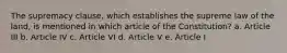 The supremacy clause, which establishes the supreme law of the land, is mentioned in which article of the Constitution? a. Article III b. Article IV c. Article VI d. Article V e. Article I