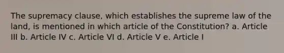 The supremacy clause, which establishes the supreme law of the land, is mentioned in which article of the Constitution? a. Article III b. Article IV c. Article VI d. Article V e. Article I