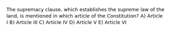 The supremacy clause, which establishes the supreme law of the land, is mentioned in which article of the Constitution? A) Article I B) Article III C) Article IV D) Article V E) Article VI