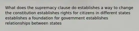 What does the supremacy clause do establishes a way to change the constitution establishes rights for citizens in different states establishes a foundation for government establishes relationships between states