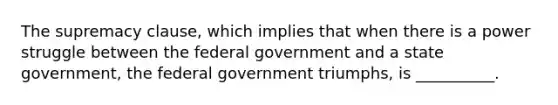 The supremacy clause, which implies that when there is a power struggle between the federal government and a state government, the federal government triumphs, is __________.