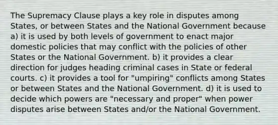 The Supremacy Clause plays a key role in disputes among States, or between States and the National Government because a) it is used by both levels of government to enact major domestic policies that may conflict with the policies of other States or the National Government. b) it provides a clear direction for judges heading criminal cases in State or federal courts. c) it provides a tool for "umpiring" conflicts among States or between States and the National Government. d) it is used to decide which powers are "necessary and proper" when power disputes arise between States and/or the National Government.