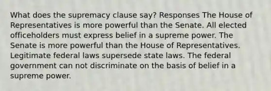 What does the supremacy clause say? Responses The House of Representatives is more powerful than the Senate. All elected officeholders must express belief in a supreme power. The Senate is more powerful than the House of Representatives. Legitimate federal laws supersede state laws. The federal government can not discriminate on the basis of belief in a supreme power.