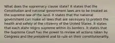 What does the supremacy clause state? It states that the Constitution and national government laws are to be treated as the supreme law of the land. It states that the national government can make all laws that are necessary to protect the health and safety of the citizenry of the United States. It states that each state reigns supreme within its borders. It states that the Supreme Court has the power to review all actions taken by Congress and the president and to rule on their constitutionality.