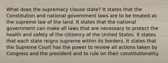 What does the supremacy clause state? It states that the Constitution and national government laws are to be treated as the supreme law of the land. It states that the national government can make all laws that are necessary to protect the health and safety of the citizenry of the United States. It states that each state reigns supreme within its borders. It states that the Supreme Court has the power to review all actions taken by Congress and the president and to rule on their constitutionality.